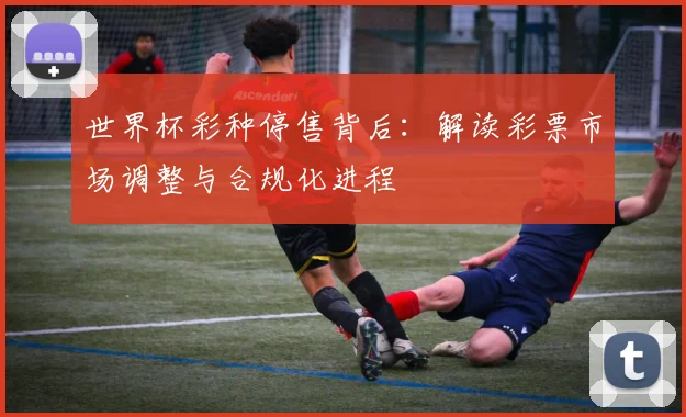 世界杯彩种停售背后：解读彩票市场调整与合规化进程