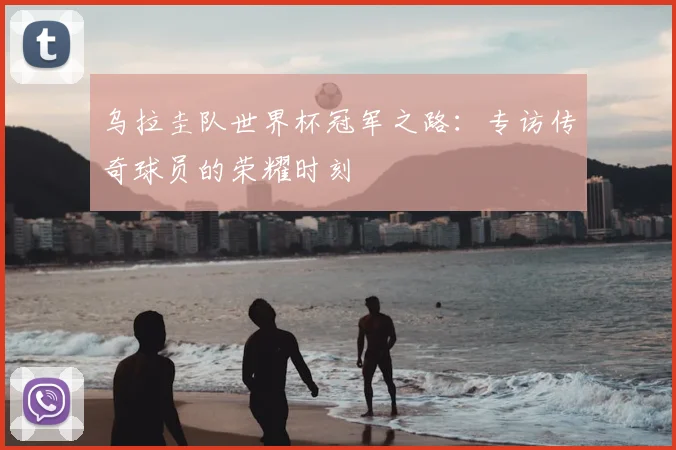 乌拉圭队世界杯冠军之路:专访传奇球员的荣耀时刻