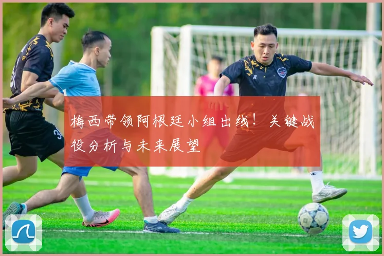 梅西带领阿根廷小组出线!关键战役分析与未来展望