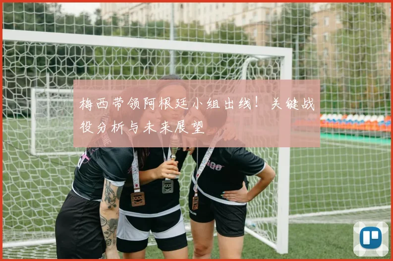 梅西带领阿根廷小组出线!关键战役分析与未来展望
