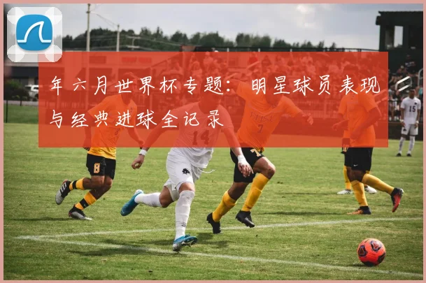 年六月世界杯专题：明星球员表现与经典进球全记录