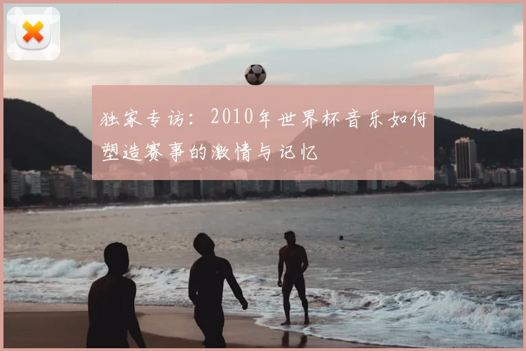 独家专访:2010年世界杯音乐如何塑造赛事的激情与记忆